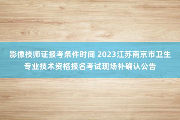 影像技师证报考条件时间 2023江苏南京市卫生专业技术资格报名考试现场补确认公告