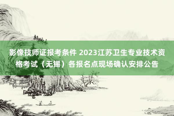 影像技师证报考条件 2023江苏卫生专业技术资格考试(无锡)各报名点现场确认安排公告