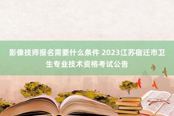 影像技师报名需要什么条件 2023江苏宿迁市卫生专业技术资格考试公告