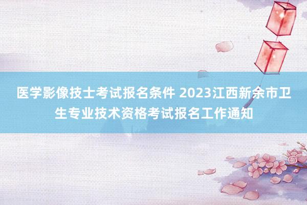 医学影像技士考试报名条件 2023江西新余市卫生专业技术资格考试报名工作通知