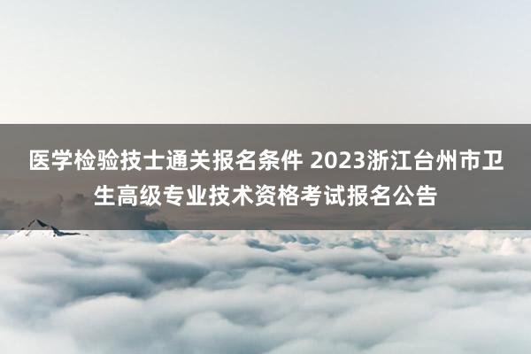 医学检验技士通关报名条件 2023浙江台州市卫生高级专业技术资格考试报名公告