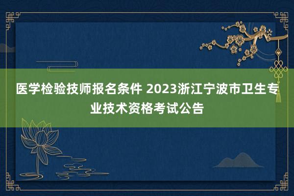 医学检验技师报名条件 2023浙江宁波市卫生专业技术资格考试公告
