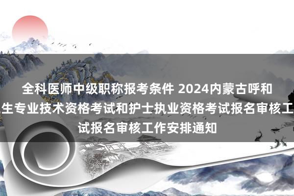 全科医师中级职称报考条件 2024内蒙古呼和浩特考点卫生专业技术资格考试和护士执业资格考试报名审核工作安排通知