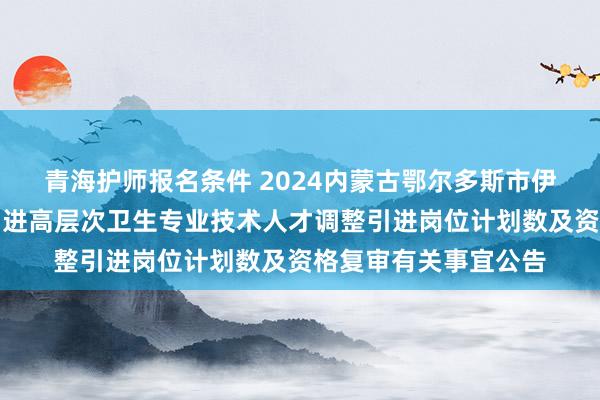 青海护师报名条件 2024内蒙古鄂尔多斯市伊金霍洛旗公立医院引进高层次卫生专业技术人才调整引进岗位计划数及资格复审有关事宜公告
