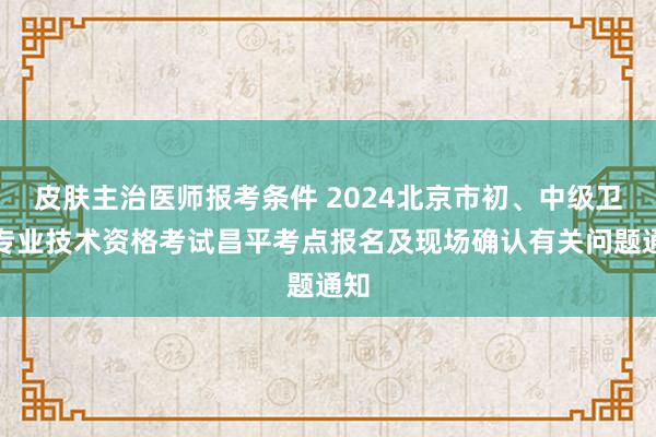 皮肤主治医师报考条件 2024北京市初、中级卫生专业技术资格考试昌平考点报名及现场确认有关问题通知