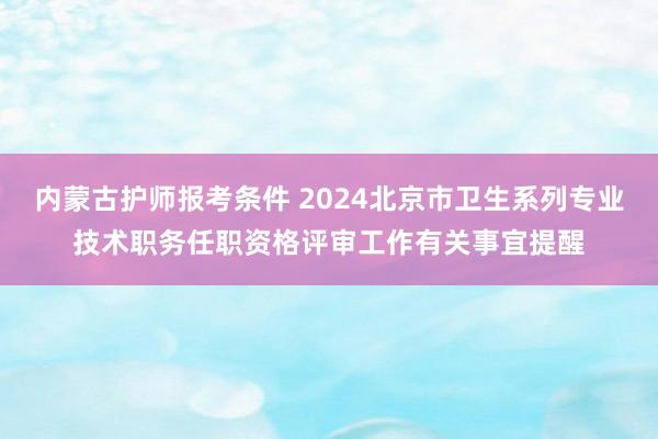 内蒙古护师报考条件 2024北京市卫生系列专业技术职务任职资格评审工作有关事宜提醒