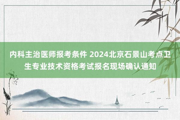 内科主治医师报考条件 2024北京石景山考点卫生专业技术资格考试报名现场确认通知