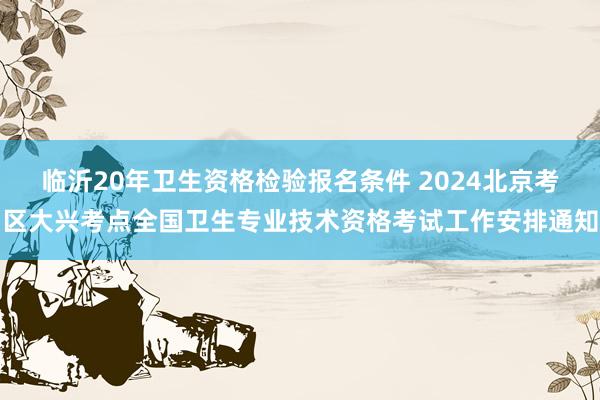 临沂20年卫生资格检验报名条件 2024北京考区大兴考点全国卫生专业技术资格考试工作安排通知