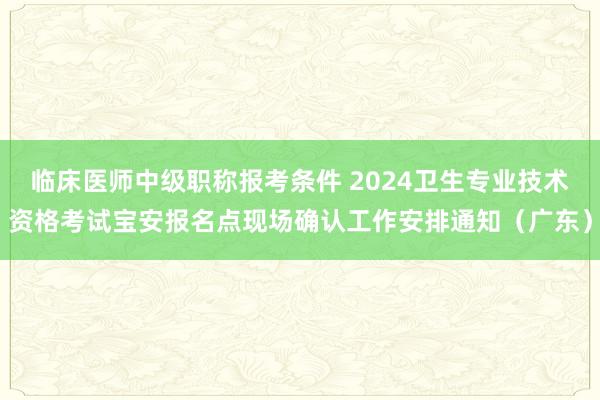 临床医师中级职称报考条件 2024卫生专业技术资格考试宝安报名点现场确认工作安排通知(广东)