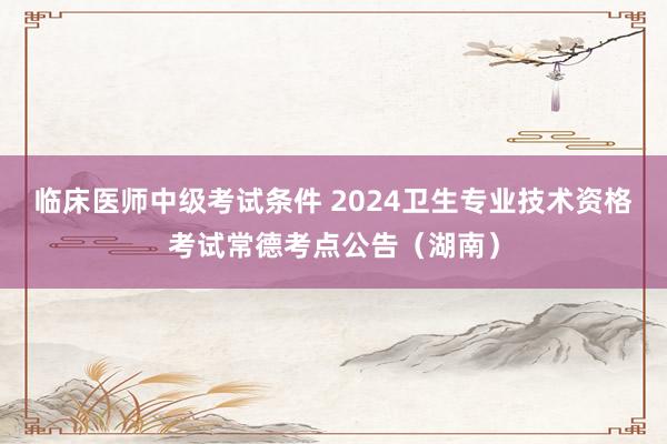 临床医师中级考试条件 2024卫生专业技术资格考试常德考点公告(湖南)
