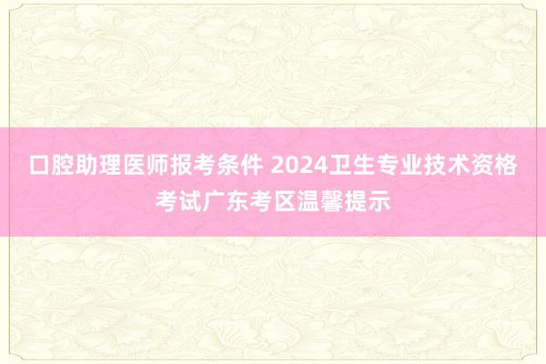 口腔助理医师报考条件 2024卫生专业技术资格考试广东考区温馨提示