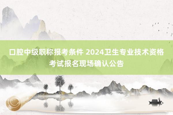 口腔中级职称报考条件 2024卫生专业技术资格考试报名现场确认公告
