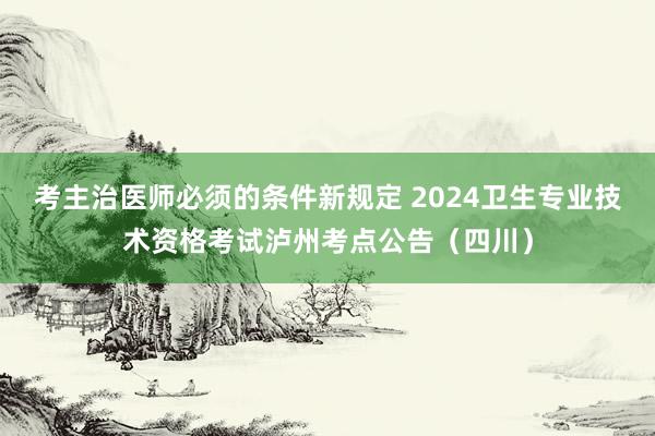 考主治医师必须的条件新规定 2024卫生专业技术资格考试泸州考点公告（四川）