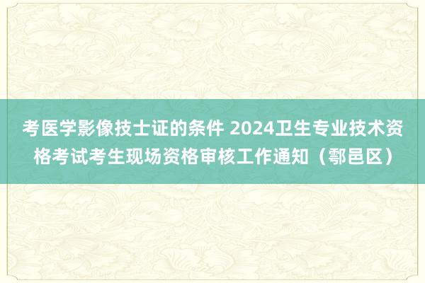 考医学影像技士证的条件 2024卫生专业技术资格考试考生现场资格审核工作通知(鄠邑区)