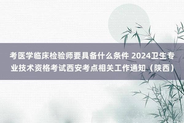 考医学临床检验师要具备什么条件 2024卫生专业技术资格考试西安考点相关工作通知(陕西)