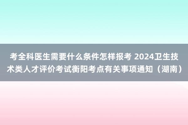 考全科医生需要什么条件怎样报考 2024卫生技术类人才评价考试衡阳考点有关事项通知（湖南）