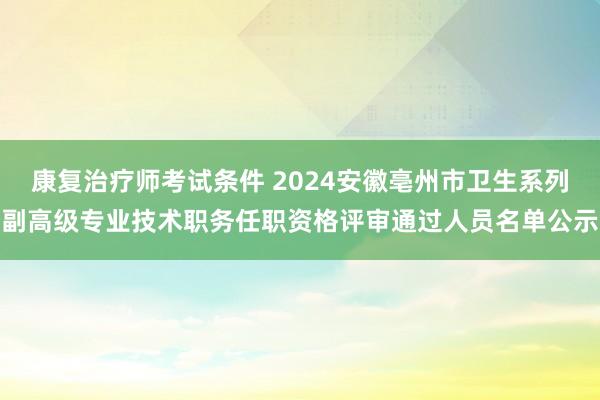 康复治疗师考试条件 2024安徽亳州市卫生系列副高级专业技术职务任职资格评审通过人员名单公示