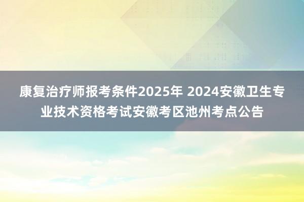 康复治疗师报考条件2025年 2024安徽卫生专业技术资格考试安徽考区池州考点公告