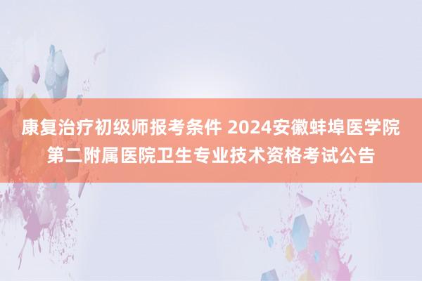 康复治疗初级师报考条件 2024安徽蚌埠医学院第二附属医院卫生专业技术资格考试公告