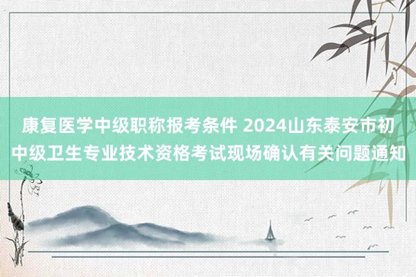 康复医学中级职称报考条件 2024山东泰安市初中级卫生专业技术资格考试现场确认有关问题通知