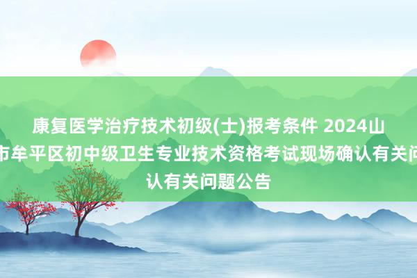 康复医学治疗技术初级(士)报考条件 2024山东烟台市牟平区初中级卫生专业技术资格考试现场确认有关问题公告