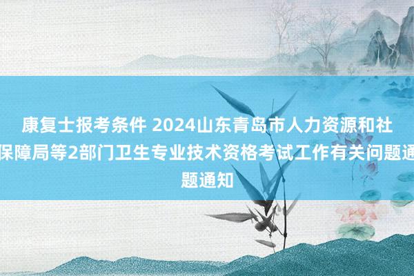 康复士报考条件 2024山东青岛市人力资源和社会保障局等2部门卫生专业技术资格考试工作有关问题通知