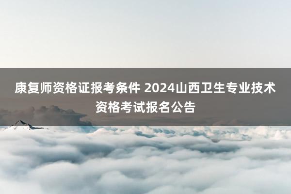 康复师资格证报考条件 2024山西卫生专业技术资格考试报名公告