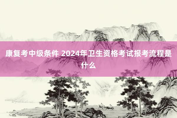 康复考中级条件 2024年卫生资格考试报考流程是什么
