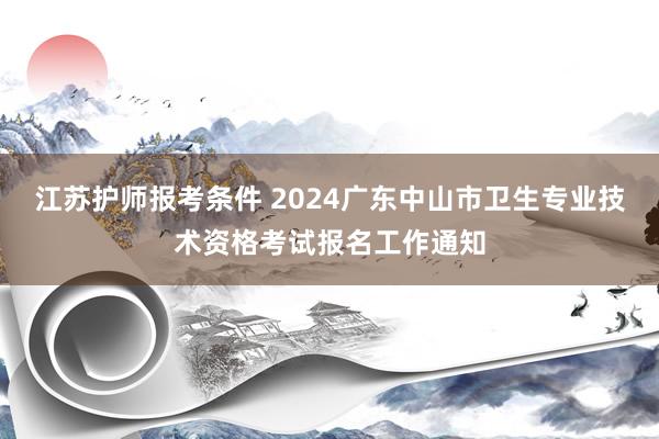 江苏护师报考条件 2024广东中山市卫生专业技术资格考试报名工作通知
