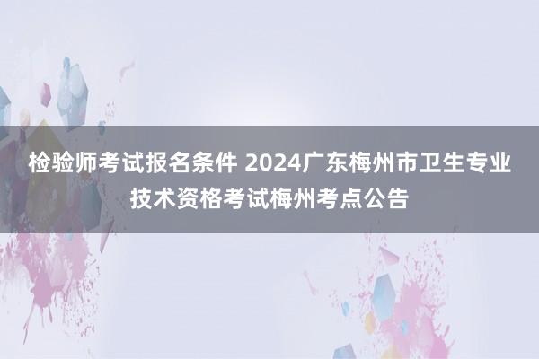 检验师考试报名条件 2024广东梅州市卫生专业技术资格考试梅州考点公告