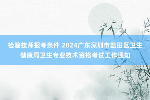 检验技师报考条件 2024广东深圳市盐田区卫生健康局卫生专业技术资格考试工作通知