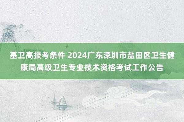 基卫高报考条件 2024广东深圳市盐田区卫生健康局高级卫生专业技术资格考试工作公告