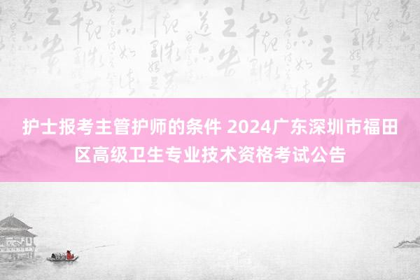 护士报考主管护师的条件 2024广东深圳市福田区高级卫生专业技术资格考试公告