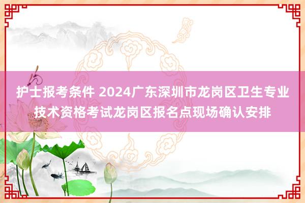 护士报考条件 2024广东深圳市龙岗区卫生专业技术资格考试龙岗区报名点现场确认安排