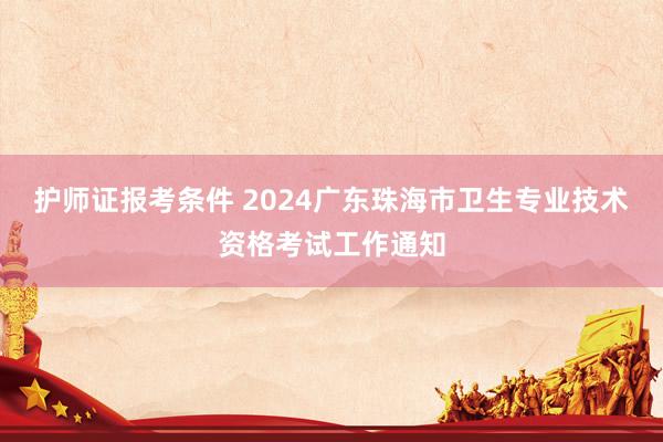 护师证报考条件 2024广东珠海市卫生专业技术资格考试工作通知