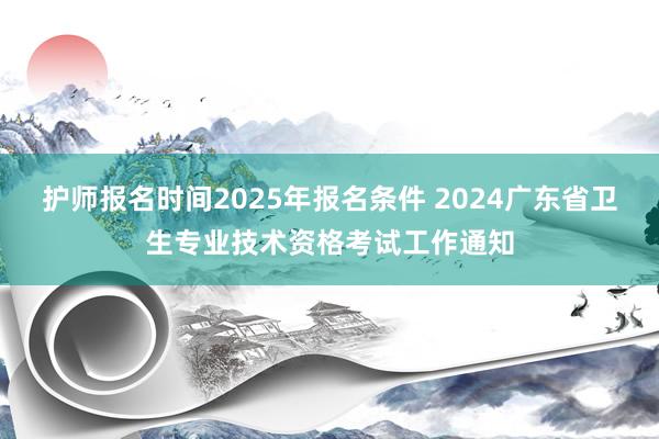 护师报名时间2025年报名条件 2024广东省卫生专业技术资格考试工作通知
