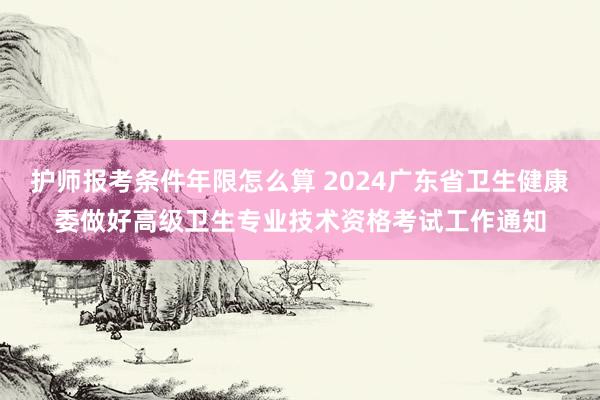 护师报考条件年限怎么算 2024广东省卫生健康委做好高级卫生专业技术资格考试工作通知