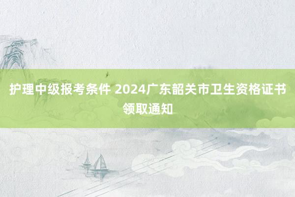 护理中级报考条件 2024广东韶关市卫生资格证书领取通知
