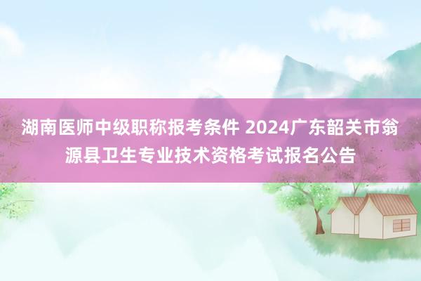 湖南医师中级职称报考条件 2024广东韶关市翁源县卫生专业技术资格考试报名公告