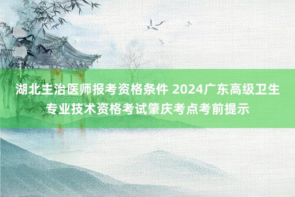 湖北主治医师报考资格条件 2024广东高级卫生专业技术资格考试肇庆考点考前提示