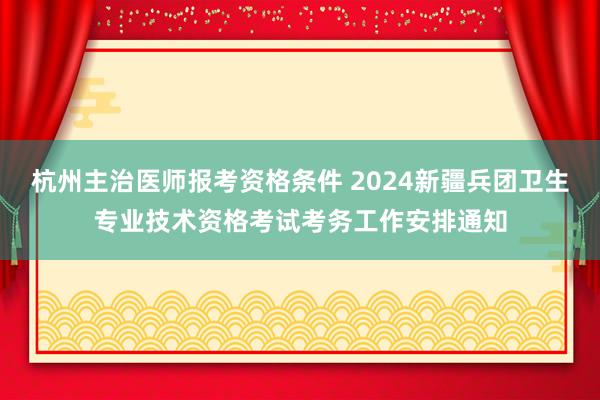 杭州主治医师报考资格条件 2024新疆兵团卫生专业技术资格考试考务工作安排通知