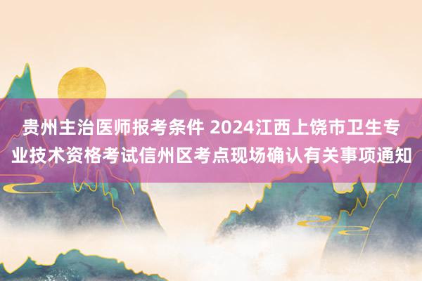 贵州主治医师报考条件 2024江西上饶市卫生专业技术资格考试信州区考点现场确认有关事项通知