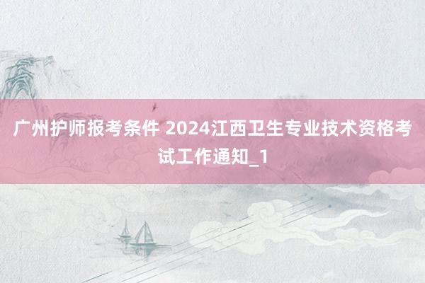 广州护师报考条件 2024江西卫生专业技术资格考试工作通知_1