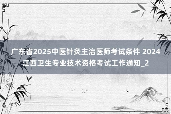 广东省2025中医针灸主治医师考试条件 2024江西卫生专业技术资格考试工作通知_2