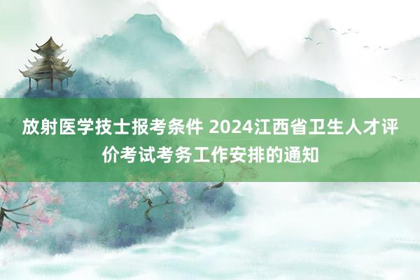 放射医学技士报考条件 2024江西省卫生人才评价考试考务工作安排的通知