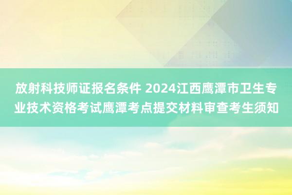放射科技师证报名条件 2024江西鹰潭市卫生专业技术资格考试鹰潭考点提交材料审查考生须知