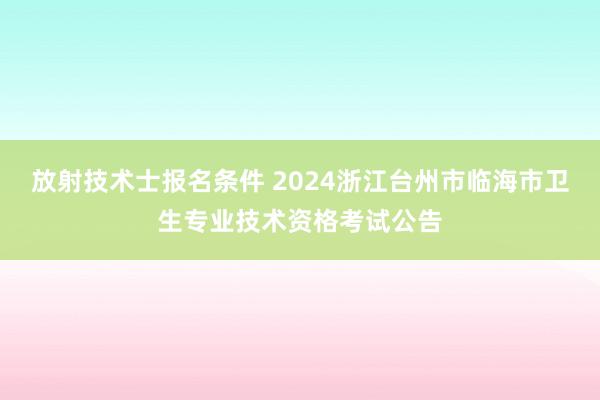 放射技术士报名条件 2024浙江台州市临海市卫生专业技术资格考试公告