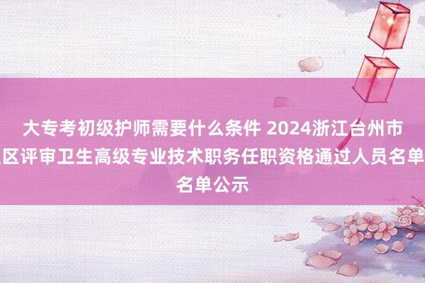 大专考初级护师需要什么条件 2024浙江台州市椒江区评审卫生高级专业技术职务任职资格通过人员名单公示