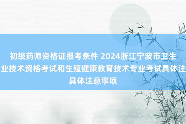 初级药师资格证报考条件 2024浙江宁波市卫生高级专业技术资格考试和生殖健康教育技术专业考试具体注意事项