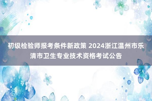 初级检验师报考条件新政策 2024浙江温州市乐清市卫生专业技术资格考试公告